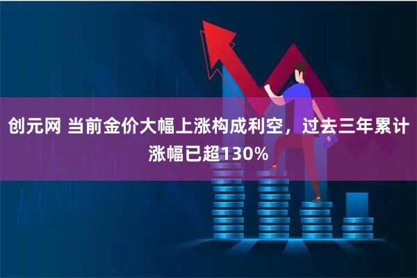 创元网 当前金价大幅上涨构成利空，过去三年累计涨幅已超130%
