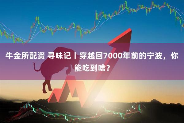 牛金所配资 寻味记丨穿越回7000年前的宁波，你能吃到啥？