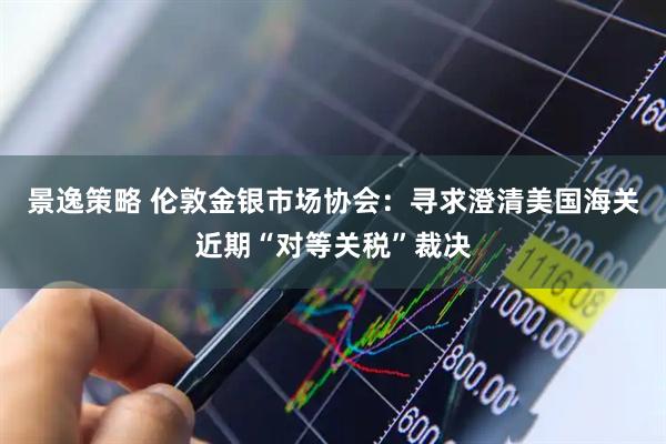 景逸策略 伦敦金银市场协会：寻求澄清美国海关近期“对等关税”裁决
