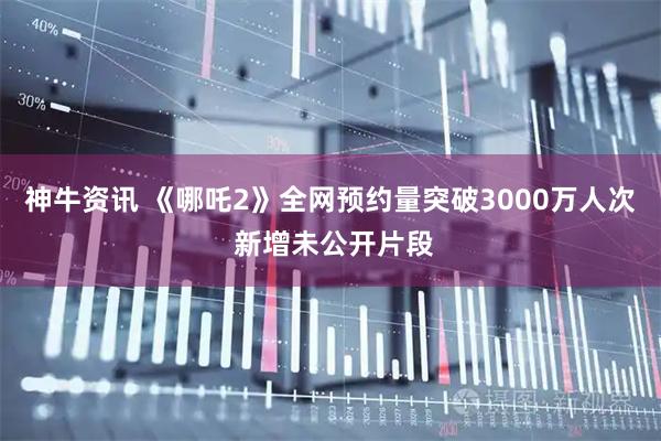 神牛资讯 《哪吒2》全网预约量突破3000万人次 新增未公开片段