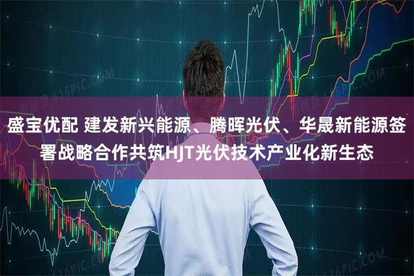 盛宝优配 建发新兴能源、腾晖光伏、华晟新能源签署战略合作共筑HJT光伏技术产业化新生态