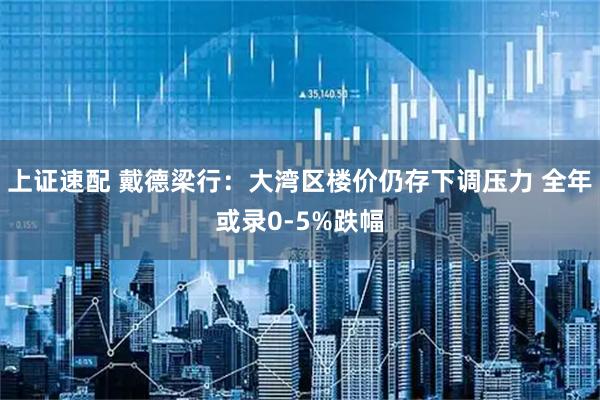 上证速配 戴德梁行：大湾区楼价仍存下调压力 全年或录0-5%跌幅