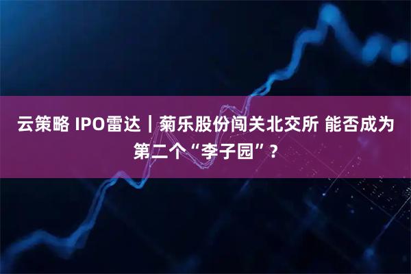 云策略 IPO雷达｜菊乐股份闯关北交所 能否成为第二个“李子园”？
