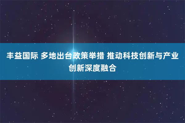 丰益国际 多地出台政策举措 推动科技创新与产业创新深度融合