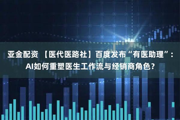 亚金配资 【医代医路社】百度发布“有医助理”：AI如何重塑医生工作流与经销商角色？
