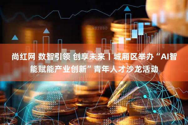 尚红网 数智引领 创享未来丨城厢区举办“AI智能赋能产业创新”青年人才沙龙活动
