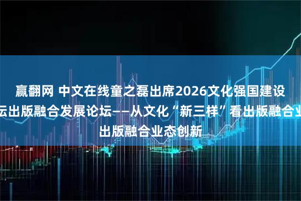 赢翻网 中文在线童之磊出席2026文化强国建设高峰论坛出版融合发展论坛——从文化“新三样”看出版融合业态创新