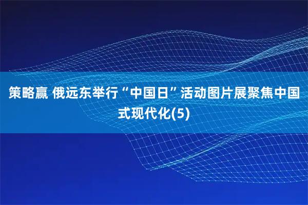 策略赢 俄远东举行“中国日”活动　图片展聚焦中国式现代化(5)