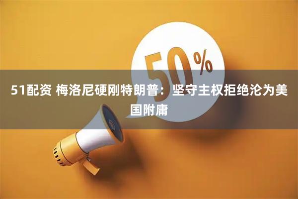 51配资 梅洛尼硬刚特朗普：坚守主权拒绝沦为美国附庸