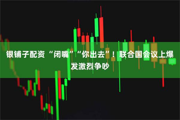 银铺子配资 “闭嘴”“你出去”！联合国会议上爆发激烈争吵