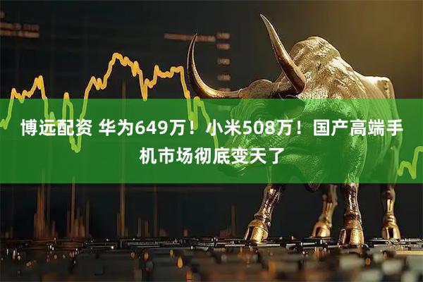博远配资 华为649万！小米508万！国产高端手机市场彻底变天了