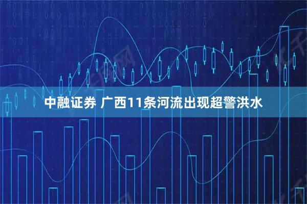 中融证券 广西11条河流出现超警洪水