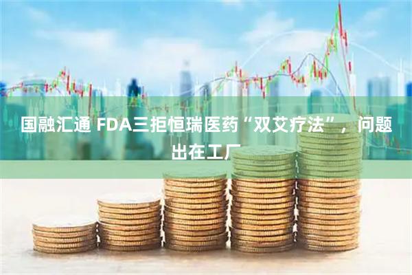 国融汇通 FDA三拒恒瑞医药“双艾疗法”,问题出在工厂