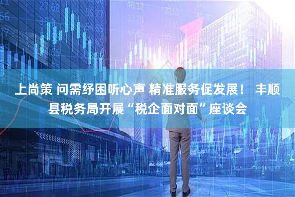 上尚策 问需纾困听心声 精准服务促发展！ 丰顺县税务局开展“税企面对面”座谈会