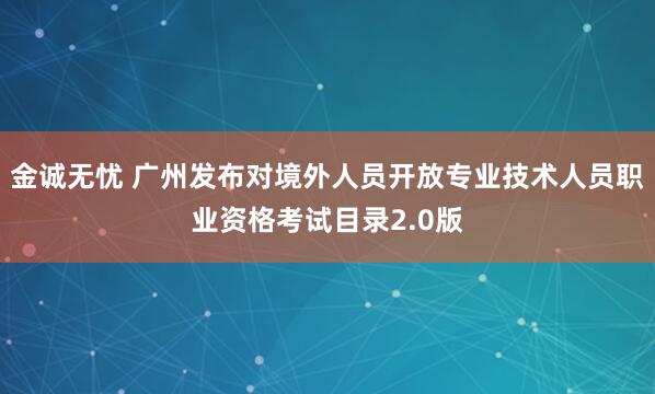 金诚无忧 广州发布对境外人员开放专业技术人员职业资格考试目录2.0版