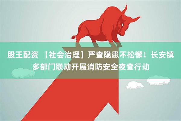 股王配资 【社会治理】严查隐患不松懈！长安镇多部门联动开展消防安全夜查行动