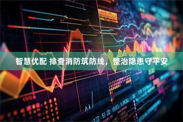 智慧优配 排查消防筑防线，整治隐患守平安
