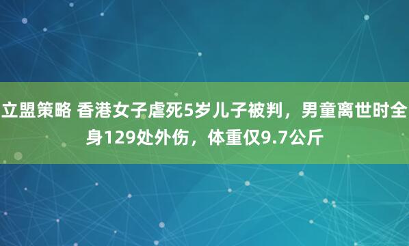 立盟策略 香港女子虐死5岁儿子被判，男童离世时全身129处外伤，体重仅9.7公斤