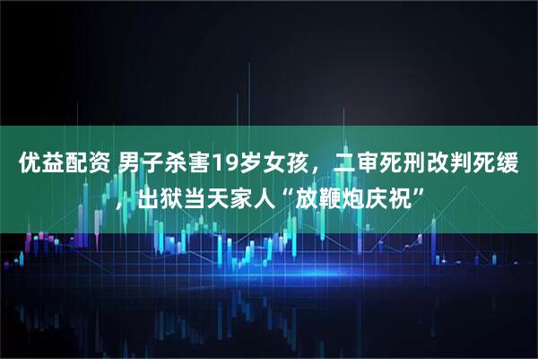 优益配资 男子杀害19岁女孩，二审死刑改判死缓，出狱当天家人“放鞭炮庆祝”
