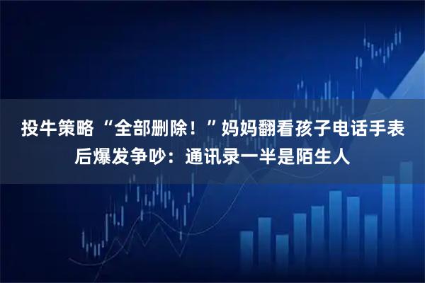 投牛策略 “全部删除！”妈妈翻看孩子电话手表后爆发争吵：通讯录一半是陌生人