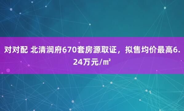 对对配 北清润府670套房源取证，拟售均价最高6.24万元/㎡