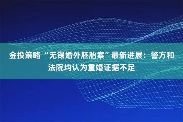 金投策略 “无锡婚外胚胎案”最新进展：警方和法院均认为重婚证据不足