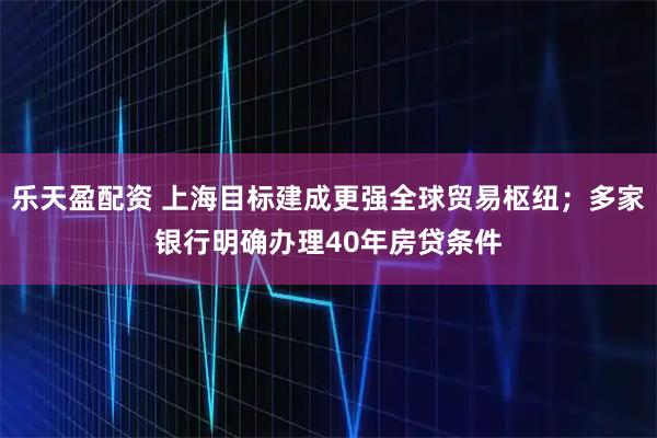 乐天盈配资 上海目标建成更强全球贸易枢纽；多家银行明确办理40年房贷条件